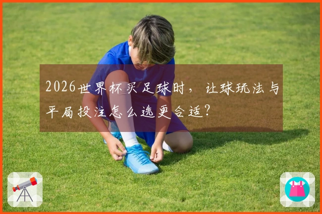 2026世界杯买足球时，让球玩法与平局投注怎么选更合适？