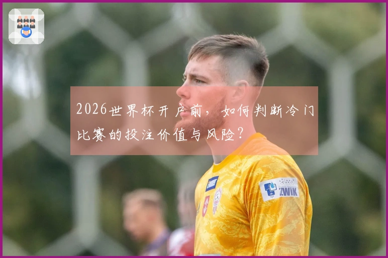 2026世界杯开户前，如何判断冷门比赛的投注价值与风险？