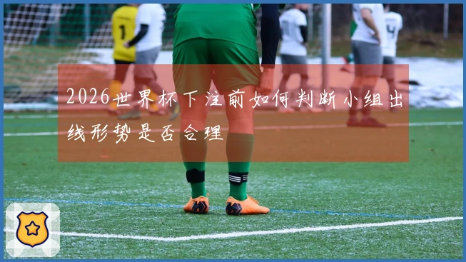 2026世界杯下注前如何判断小组出线形势是否合理