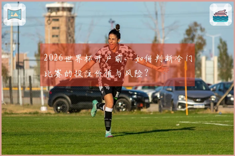 2026世界杯开户前，如何判断冷门比赛的投注价值与风险？