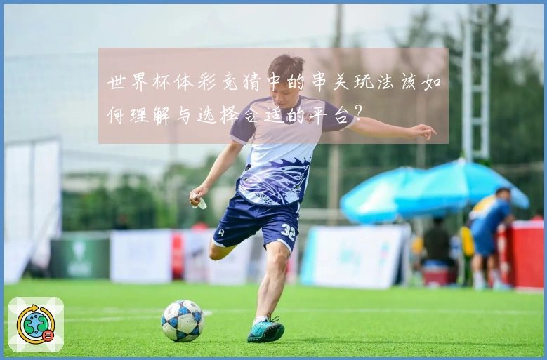 世界杯体彩竞猜中的串关玩法该如何理解与选择合适的平台？